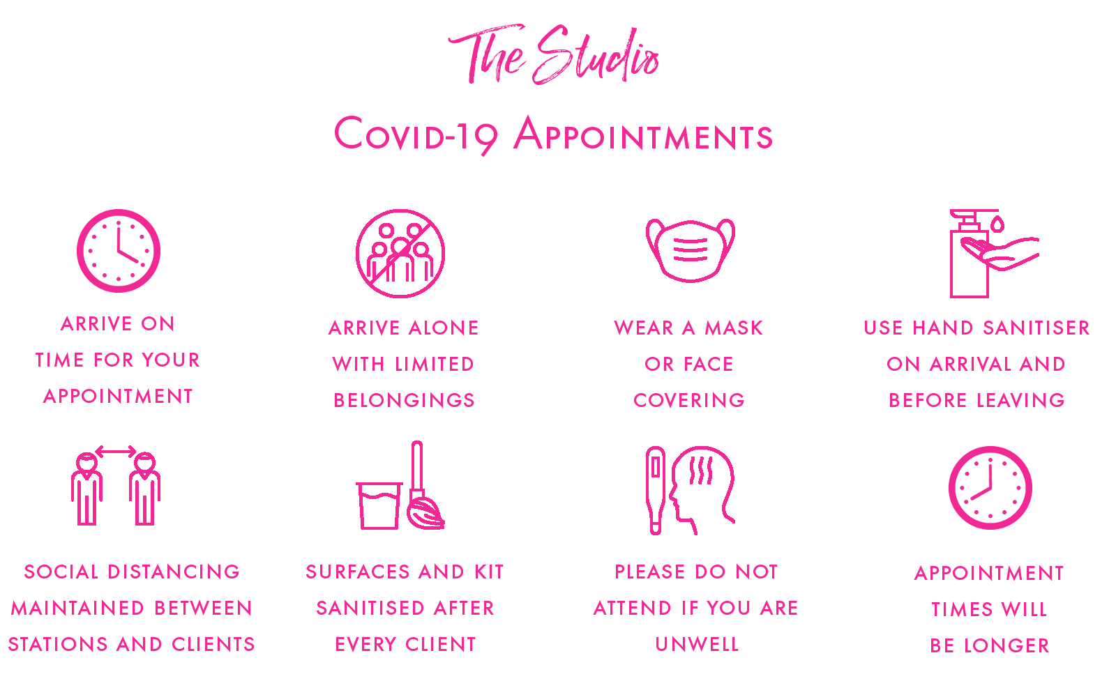 COVID 19 Appointments

Please arrive on time for an appointment
Please arrive along and with limited belongings
Please wear a mask or face covering
Please use hand sanitiser on arrival and before leaving
Social distancing will be maintained between stations and clients
Surfaces and kit will be sanitised after every client
Please DO NOT attend if you are unwell and rebook your appointment
NOTE appointment times will be longer